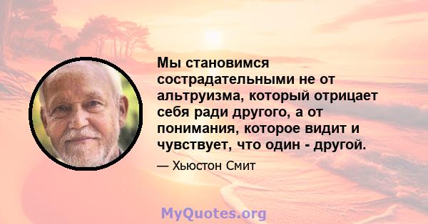 Мы становимся сострадательными не от альтруизма, который отрицает себя ради другого, а от понимания, которое видит и чувствует, что один - другой.