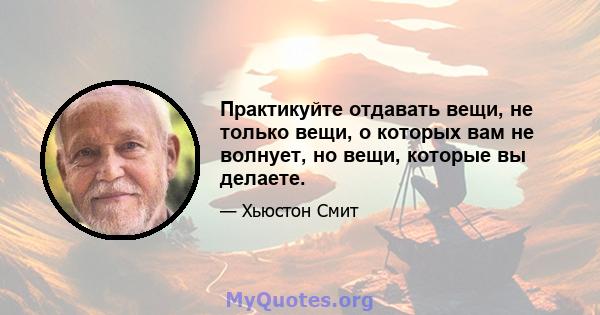 Практикуйте отдавать вещи, не только вещи, о которых вам не волнует, но вещи, которые вы делаете.