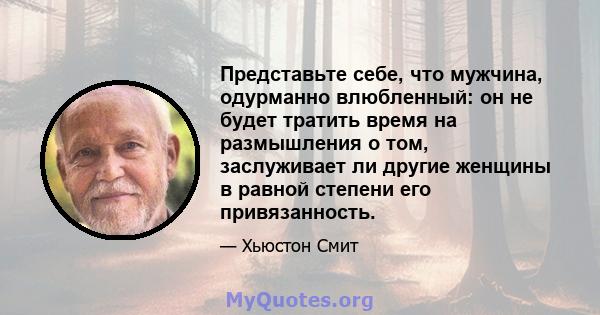 Представьте себе, что мужчина, одурманно влюбленный: он не будет тратить время на размышления о том, заслуживает ли другие женщины в равной степени его привязанность.