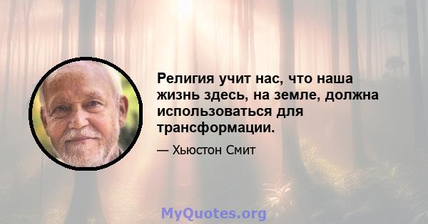 Религия учит нас, что наша жизнь здесь, на земле, должна использоваться для трансформации.