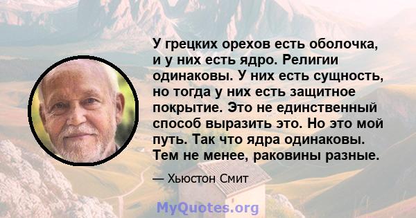 У грецких орехов есть оболочка, и у них есть ядро. Религии одинаковы. У них есть сущность, но тогда у них есть защитное покрытие. Это не единственный способ выразить это. Но это мой путь. Так что ядра одинаковы. Тем не