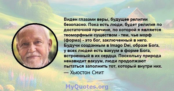 Виден глазами веры, будущее религии безопасно. Пока есть люди, будет религия по достаточной причине, по которой я является теоморфным существом - тем, чье морф (форма) - это бог, заключенный в него. Будучи созданным в