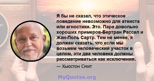 Я бы не сказал, что этическое поведение невозможно для атеиста или агностики. Это. Пара довольно хороших примеров-Бертран Рассел и Жан-Поль Сартр. Тем не менее, я должен сказать, что если мы возьмем человеческий участок 