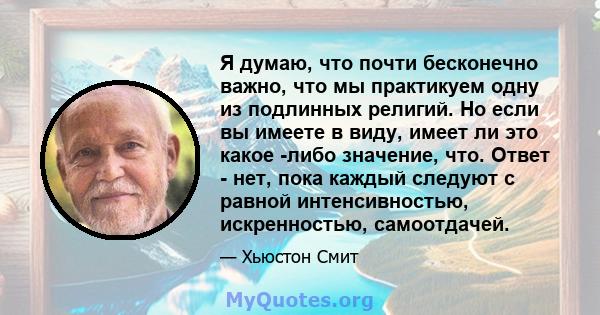 Я думаю, что почти бесконечно важно, что мы практикуем одну из подлинных религий. Но если вы имеете в виду, имеет ли это какое -либо значение, что. Ответ - нет, пока каждый следуют с равной интенсивностью, искренностью, 