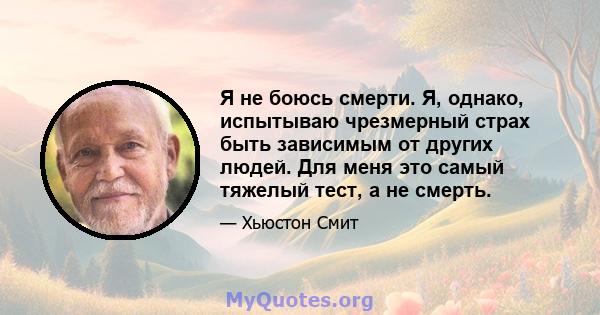 Я не боюсь смерти. Я, однако, испытываю чрезмерный страх быть зависимым от других людей. Для меня это самый тяжелый тест, а не смерть.