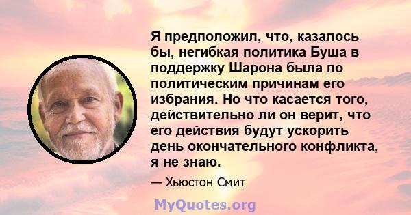 Я предположил, что, казалось бы, негибкая политика Буша в поддержку Шарона была по политическим причинам его избрания. Но что касается того, действительно ли он верит, что его действия будут ускорить день окончательного 