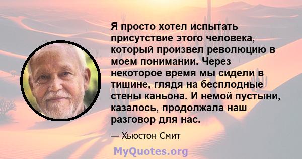 Я просто хотел испытать присутствие этого человека, который произвел революцию в моем понимании. Через некоторое время мы сидели в тишине, глядя на бесплодные стены каньона. И немой пустыни, казалось, продолжала наш