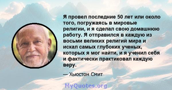 Я провел последние 50 лет или около того, погружаясь в мировые религии, и я сделал свою домашнюю работу. Я отправился в каждую из восьми великих религий мира и искал самых глубоких ученых, которых я мог найти, и я