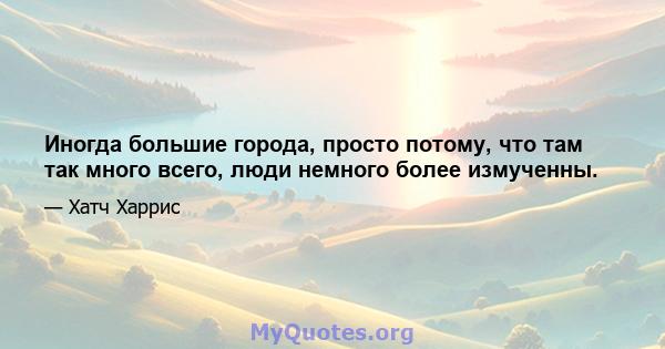 Иногда большие города, просто потому, что там так много всего, люди немного более измученны.