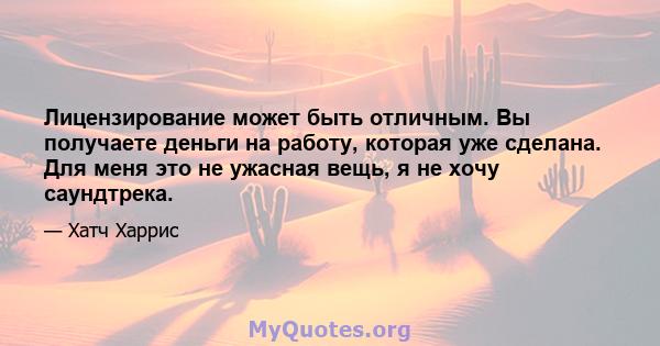 Лицензирование может быть отличным. Вы получаете деньги на работу, которая уже сделана. Для меня это не ужасная вещь, я не хочу саундтрека.