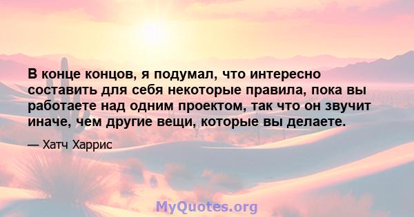 В конце концов, я подумал, что интересно составить для себя некоторые правила, пока вы работаете над одним проектом, так что он звучит иначе, чем другие вещи, которые вы делаете.