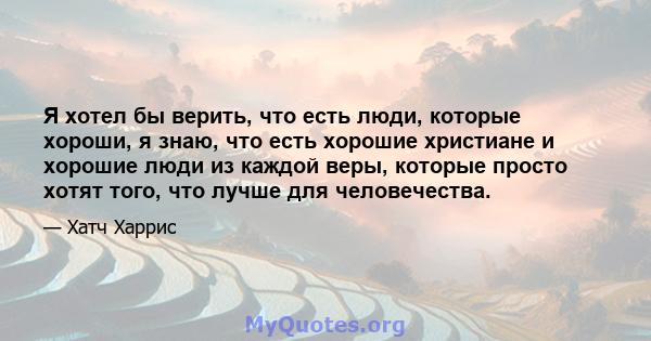 Я хотел бы верить, что есть люди, которые хороши, я знаю, что есть хорошие христиане и хорошие люди из каждой веры, которые просто хотят того, что лучше для человечества.