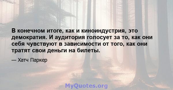 В конечном итоге, как и киноиндустрия, это демократия. И аудитория голосует за то, как они себя чувствуют в зависимости от того, как они тратят свои деньги на билеты.