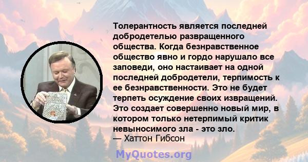 Толерантность является последней добродетелью развращенного общества. Когда безнравственное общество явно и гордо нарушало все заповеди, оно настаивает на одной последней добродетели, терпимость к ее безнравственности.