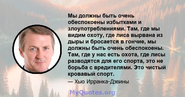 Мы должны быть очень обеспокоены избытками и злоупотреблениями. Там, где мы видим охоту, где лиса вырвана из дыры и бросается в гончие, мы должны быть очень обеспокоены. Там, где у нас есть охота, где лисы разводятся