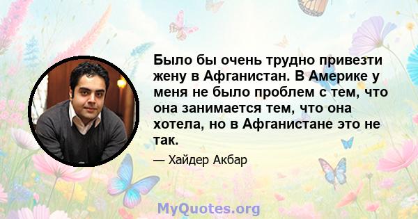 Было бы очень трудно привезти жену в Афганистан. В Америке у меня не было проблем с тем, что она занимается тем, что она хотела, но в Афганистане это не так.