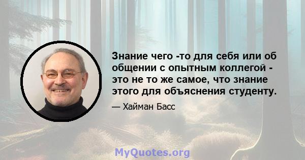 Знание чего -то для себя или об общении с опытным коллегой - это не то же самое, что знание этого для объяснения студенту.