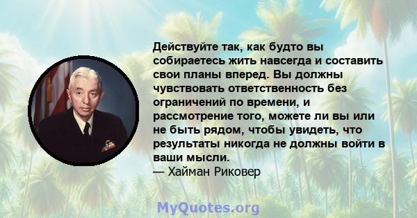 Действуйте так, как будто вы собираетесь жить навсегда и составить свои планы вперед. Вы должны чувствовать ответственность без ограничений по времени, и рассмотрение того, можете ли вы или не быть рядом, чтобы увидеть, 