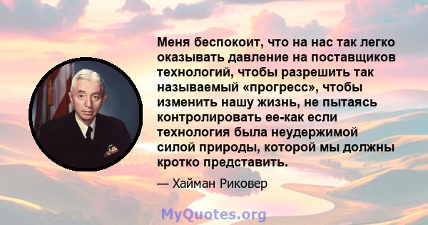 Меня беспокоит, что на нас так легко оказывать давление на поставщиков технологий, чтобы разрешить так называемый «прогресс», чтобы изменить нашу жизнь, не пытаясь контролировать ее-как если технология была неудержимой