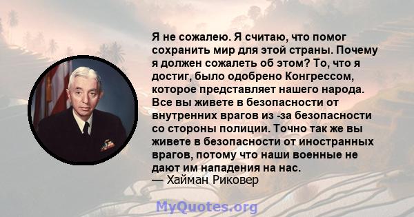 Я не сожалею. Я считаю, что помог сохранить мир для этой страны. Почему я должен сожалеть об этом? То, что я достиг, было одобрено Конгрессом, которое представляет нашего народа. Все вы живете в безопасности от