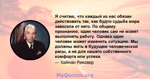 Я считаю, что каждый из нас обязан действовать так, как будто судьба мира зависела от него. По общему признанию, один человек сам не может выполнять работу. Однако один человек может изменить ситуацию. Мы должны жить в