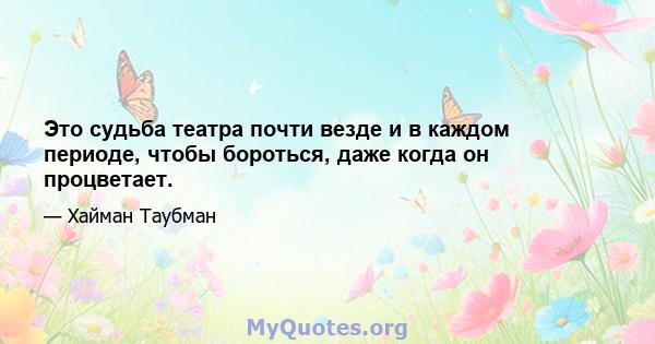 Это судьба театра почти везде и в каждом периоде, чтобы бороться, даже когда он процветает.