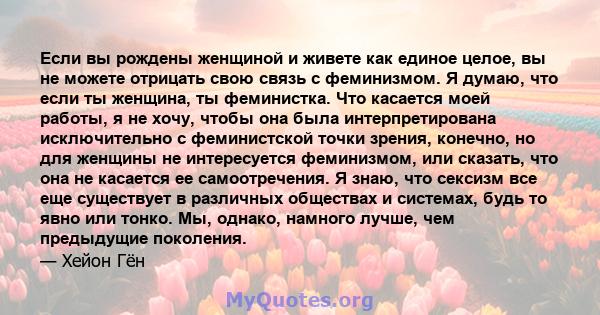 Если вы рождены женщиной и живете как единое целое, вы не можете отрицать свою связь с феминизмом. Я думаю, что если ты женщина, ты феминистка. Что касается моей работы, я не хочу, чтобы она была интерпретирована