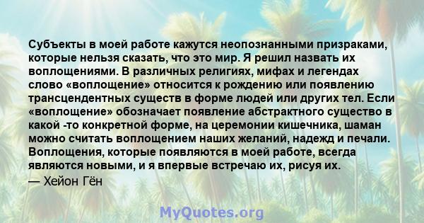 Субъекты в моей работе кажутся неопознанными призраками, которые нельзя сказать, что это мир. Я решил назвать их воплощениями. В различных религиях, мифах и легендах слово «воплощение» относится к рождению или появлению 