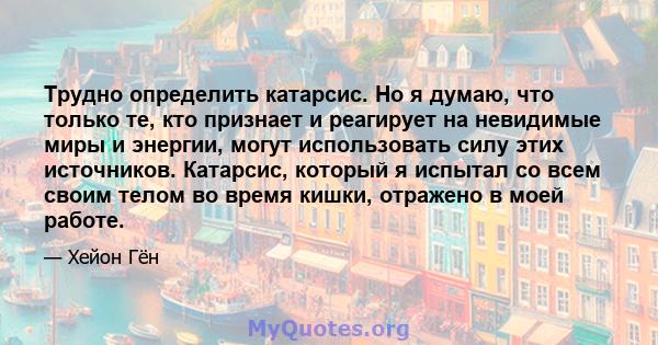 Трудно определить катарсис. Но я думаю, что только те, кто признает и реагирует на невидимые миры и энергии, могут использовать силу этих источников. Катарсис, который я испытал со всем своим телом во время кишки,