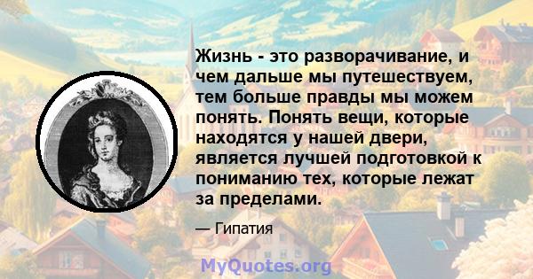 Жизнь - это разворачивание, и чем дальше мы путешествуем, тем больше правды мы можем понять. Понять вещи, которые находятся у нашей двери, является лучшей подготовкой к пониманию тех, которые лежат за пределами.