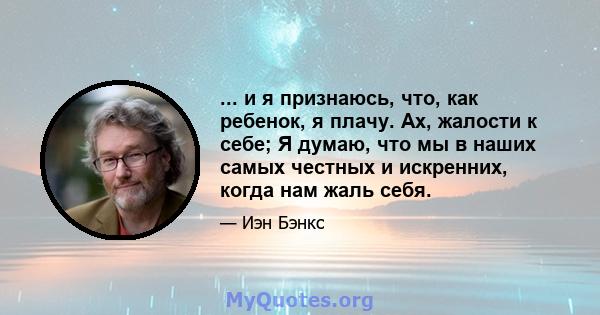 ... и я признаюсь, что, как ребенок, я плачу. Ах, жалости к себе; Я думаю, что мы в наших самых честных и искренних, когда нам жаль себя.