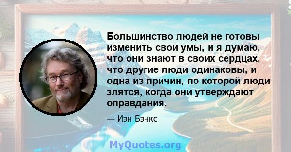 Большинство людей не готовы изменить свои умы, и я думаю, что они знают в своих сердцах, что другие люди одинаковы, и одна из причин, по которой люди злятся, когда они утверждают оправдания.