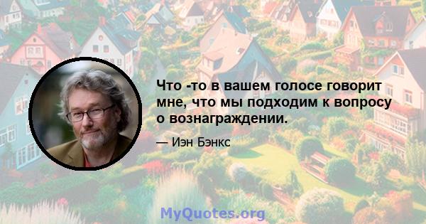 Что -то в вашем голосе говорит мне, что мы подходим к вопросу о вознаграждении.