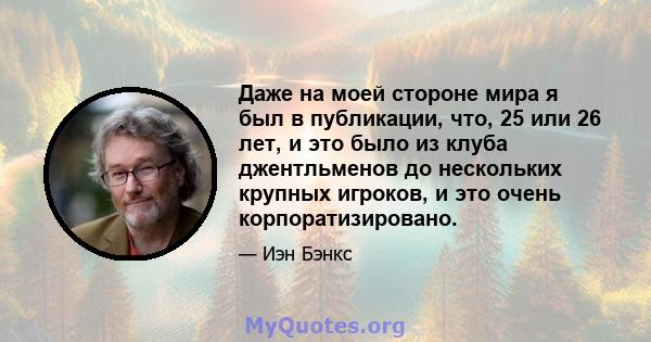 Даже на моей стороне мира я был в публикации, что, 25 или 26 лет, и это было из клуба джентльменов до нескольких крупных игроков, и это очень корпоратизировано.