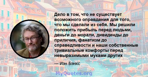 Дело в том, что не существует возможного оправдания для того, что мы сделали из себя. Мы решили положить прибыль перед людьми, деньги до морали, дивиденды до приличия, фанатизм до справедливости и наши собственные