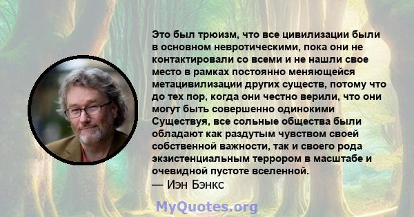 Это был трюизм, что все цивилизации были в основном невротическими, пока они не контактировали со всеми и не нашли свое место в рамках постоянно меняющейся метацивилизации других существ, потому что до тех пор, когда