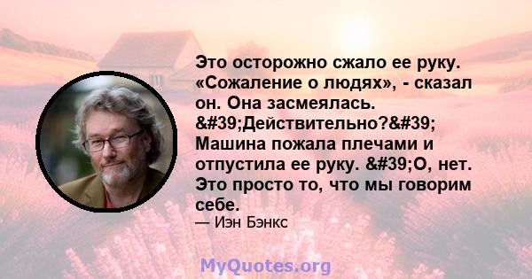 Это осторожно сжало ее руку. «Сожаление о людях», - сказал он. Она засмеялась. 'Действительно?' Машина пожала плечами и отпустила ее руку. 'О, нет. Это просто то, что мы говорим себе.