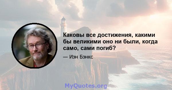 Каковы все достижения, какими бы великими оно ни были, когда само, сами погиб?