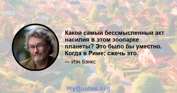 Какой самый бессмысленный акт насилия в этом зоопарке планеты? Это было бы уместно. Когда в Риме; сжечь это.