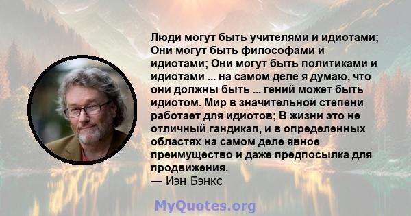 Люди могут быть учителями и идиотами; Они могут быть философами и идиотами; Они могут быть политиками и идиотами ... на самом деле я думаю, что они должны быть ... гений может быть идиотом. Мир в значительной степени