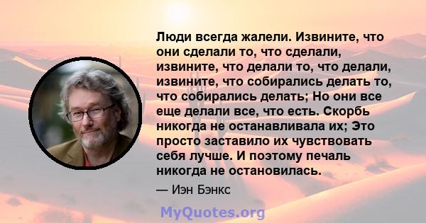 Люди всегда жалели. Извините, что они сделали то, что сделали, извините, что делали то, что делали, извините, что собирались делать то, что собирались делать; Но они все еще делали все, что есть. Скорбь никогда не