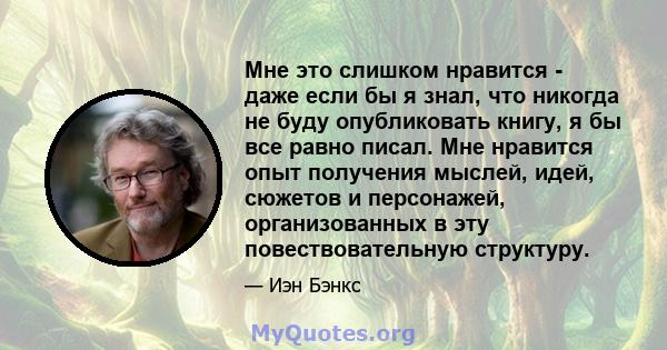 Мне это слишком нравится - даже если бы я знал, что никогда не буду опубликовать книгу, я бы все равно писал. Мне нравится опыт получения мыслей, идей, сюжетов и персонажей, организованных в эту повествовательную