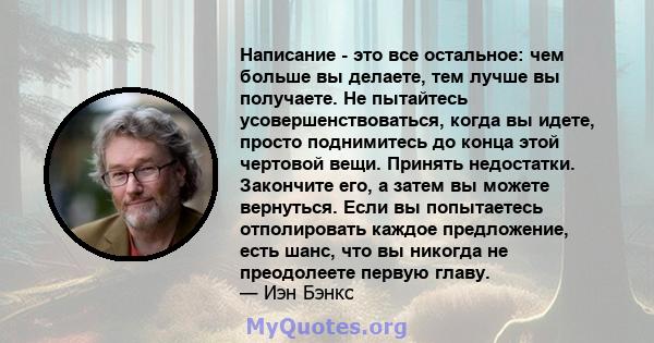 Написание - это все остальное: чем больше вы делаете, тем лучше вы получаете. Не пытайтесь усовершенствоваться, когда вы идете, просто поднимитесь до конца этой чертовой вещи. Принять недостатки. Закончите его, а затем