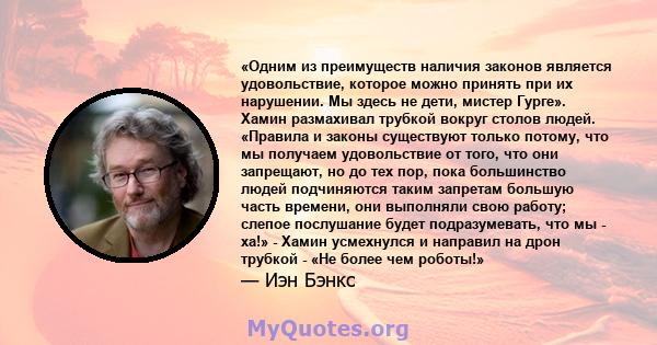 «Одним из преимуществ наличия законов является удовольствие, которое можно принять при их нарушении. Мы здесь не дети, мистер Гурге». Хамин размахивал трубкой вокруг столов людей. «Правила и законы существуют только