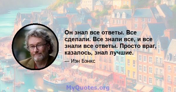 Он знал все ответы. Все сделали. Все знали все, и все знали все ответы. Просто враг, казалось, знал лучшие.