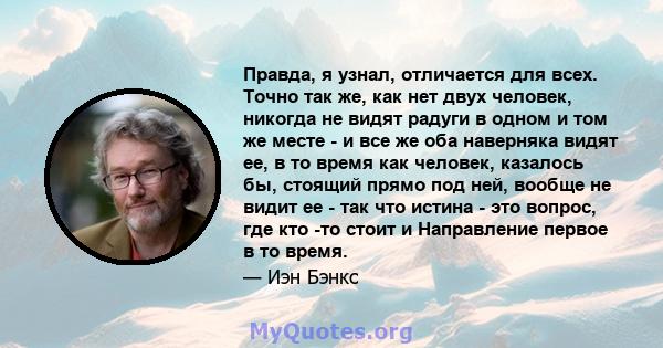 Правда, я узнал, отличается для всех. Точно так же, как нет двух человек, никогда не видят радуги в одном и том же месте - и все же оба наверняка видят ее, в то время как человек, казалось бы, стоящий прямо под ней,