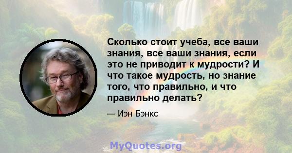 Сколько стоит учеба, все ваши знания, все ваши знания, если это не приводит к мудрости? И что такое мудрость, но знание того, что правильно, и что правильно делать?