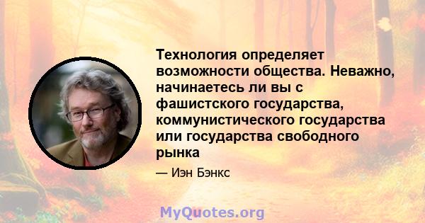 Технология определяет возможности общества. Неважно, начинаетесь ли вы с фашистского государства, коммунистического государства или государства свободного рынка