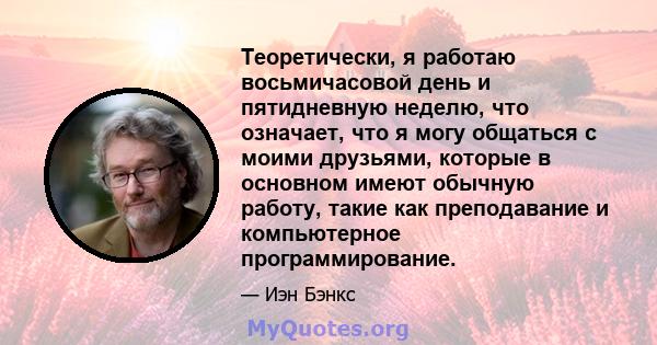 Теоретически, я работаю восьмичасовой день и пятидневную неделю, что означает, что я могу общаться с моими друзьями, которые в основном имеют обычную работу, такие как преподавание и компьютерное программирование.