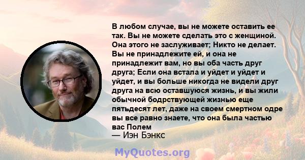 В любом случае, вы не можете оставить ее так. Вы не можете сделать это с женщиной. Она этого не заслуживает; Никто не делает. Вы не принадлежите ей, и она не принадлежит вам, но вы оба часть друг друга; Если она встала